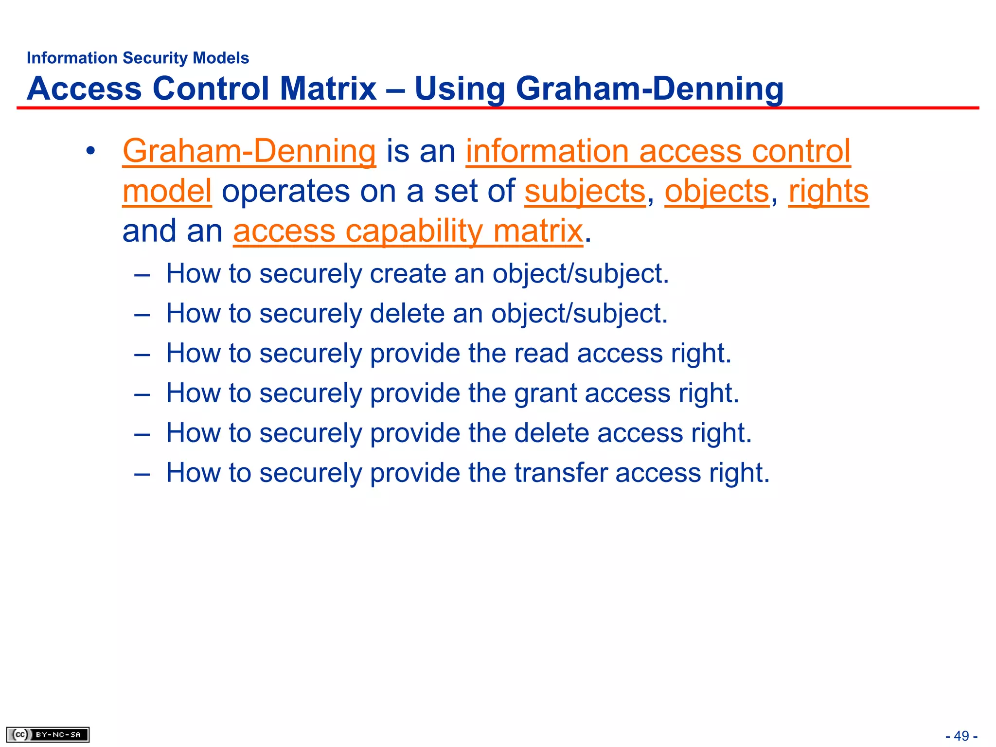 Information Security Models

Access Control Matrix – Using Graham-Denning
       • Graham-Denning is an information access control
         model operates on a set of subjects, objects, rights
         and an access capability matrix.
             –   How to securely create an object/subject.
             –   How to securely delete an object/subject.
             –   How to securely provide the read access right.
             –   How to securely provide the grant access right.
             –   How to securely provide the delete access right.
             –   How to securely provide the transfer access right.




                                                                      - 49 -
 