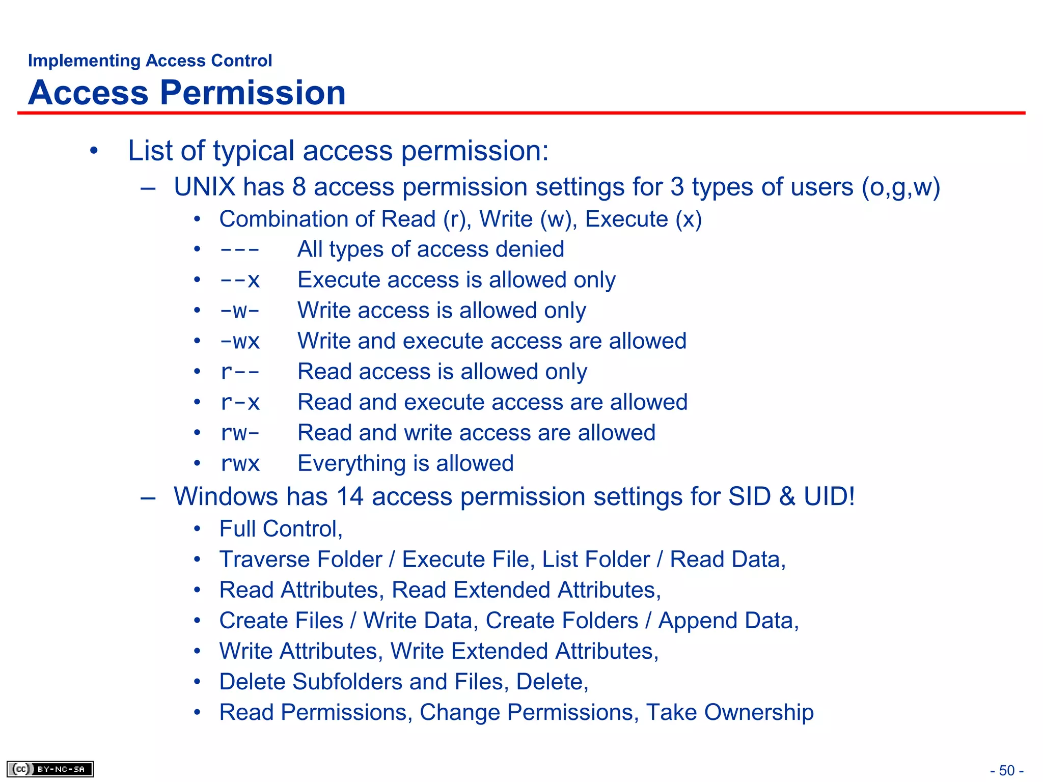 Implementing Access Control

Access Permission
      • List of typical access permission:
            – UNIX has 8 access permission settings for 3 types of users (o,g,w)
                  •   Combination of Read (r), Write (w), Execute (x)
                  •   ---   All types of access denied
                  •   --x   Execute access is allowed only
                  •   -w-   Write access is allowed only
                  •   -wx   Write and execute access are allowed
                  •   r--   Read access is allowed only
                  •   r-x   Read and execute access are allowed
                  •   rw-   Read and write access are allowed
                  •   rwx   Everything is allowed
            – Windows has 14 access permission settings for SID & UID!
                  •   Full Control,
                  •   Traverse Folder / Execute File, List Folder / Read Data,
                  •   Read Attributes, Read Extended Attributes,
                  •   Create Files / Write Data, Create Folders / Append Data,
                  •   Write Attributes, Write Extended Attributes,
                  •   Delete Subfolders and Files, Delete,
                  •   Read Permissions, Change Permissions, Take Ownership

                                                                                   - 50 -
 