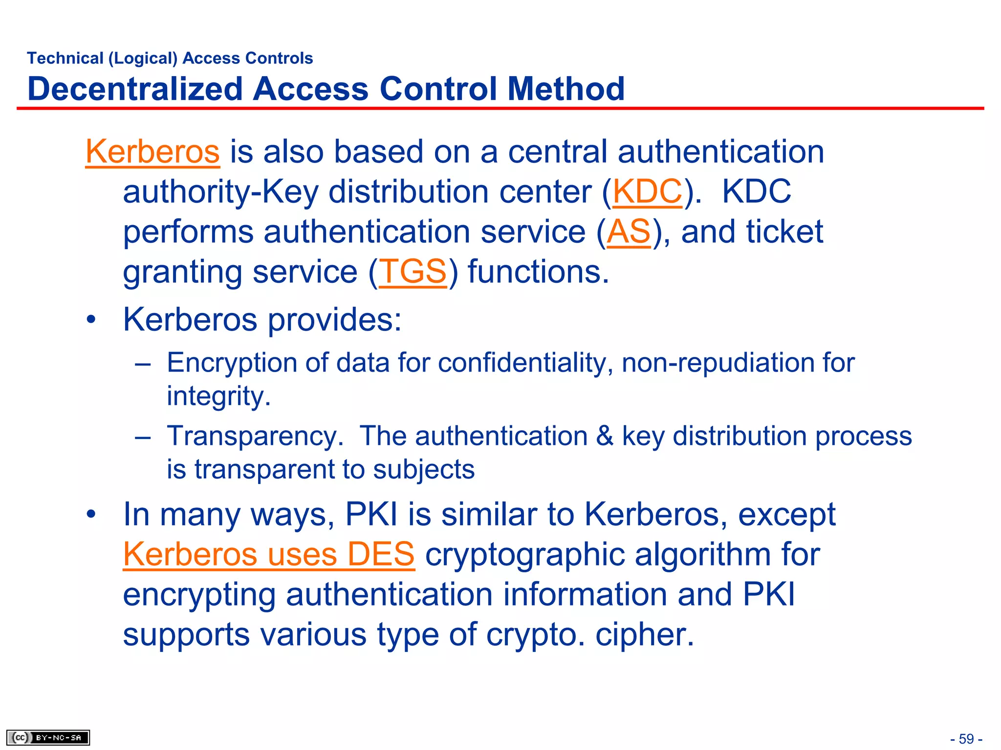 Technical (Logical) Access Controls

Decentralized Access Control Method
       Kerberos is also based on a central authentication
         authority-Key distribution center (KDC). KDC
         performs authentication service (AS), and ticket
         granting service (TGS) functions.
       • Kerberos provides:
             – Encryption of data for confidentiality, non-repudiation for
               integrity.
             – Transparency. The authentication & key distribution process
               is transparent to subjects
       • In many ways, PKI is similar to Kerberos, except
         Kerberos uses DES cryptographic algorithm for
         encrypting authentication information and PKI
         supports various type of crypto. cipher.

                                                                             - 59 -
 