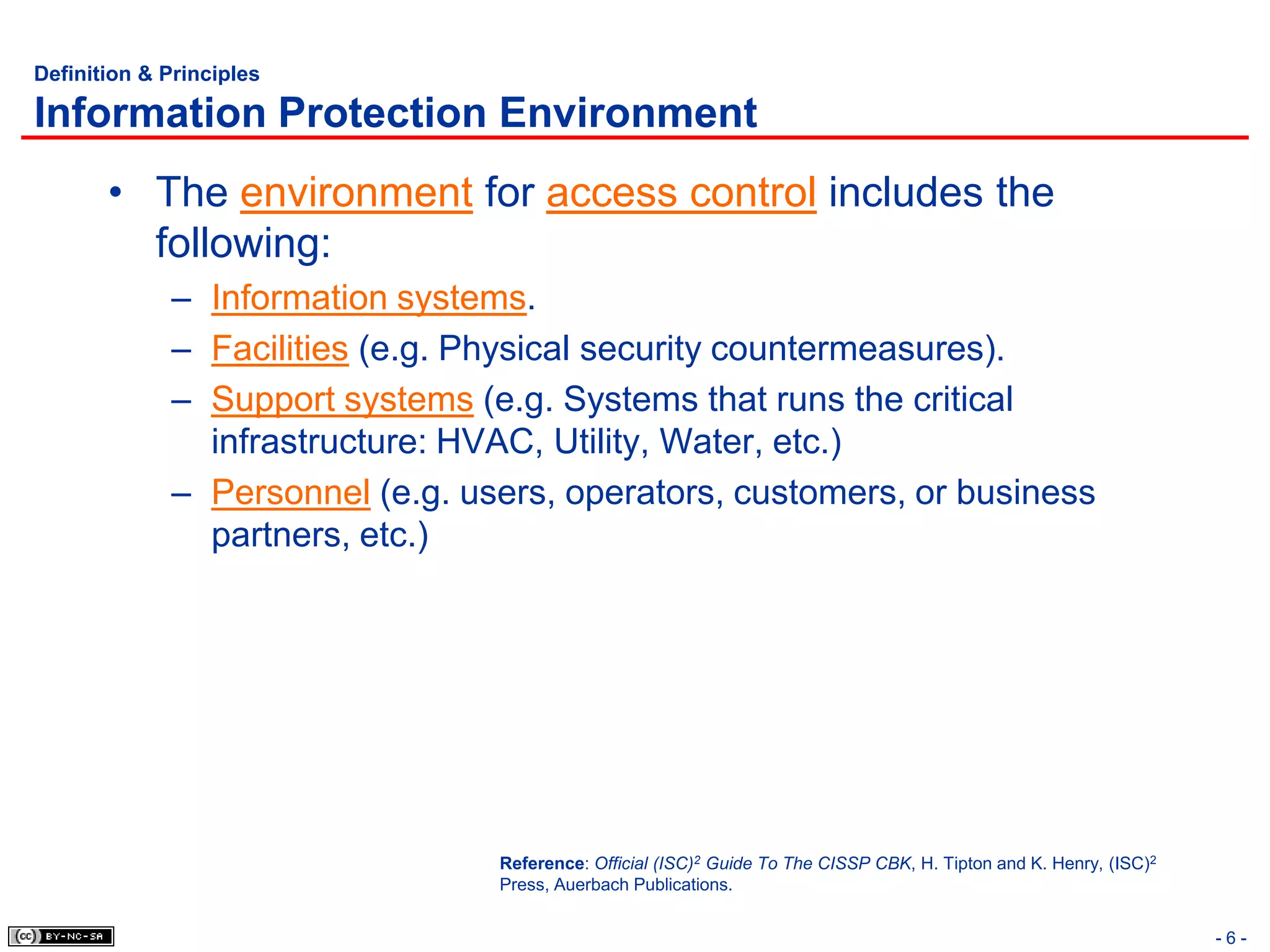 Definition & Principles

Information Protection Environment
       • The environment for access control includes the
         following:
             – Information systems.
             – Facilities (e.g. Physical security countermeasures).
             – Support systems (e.g. Systems that runs the critical
               infrastructure: HVAC, Utility, Water, etc.)
             – Personnel (e.g. users, operators, customers, or business
               partners, etc.)




                                 Reference: Official (ISC)2 Guide To The CISSP CBK, H. Tipton and K. Henry, (ISC)2
                                 Press, Auerbach Publications.


                                                                                                                     -6-
 