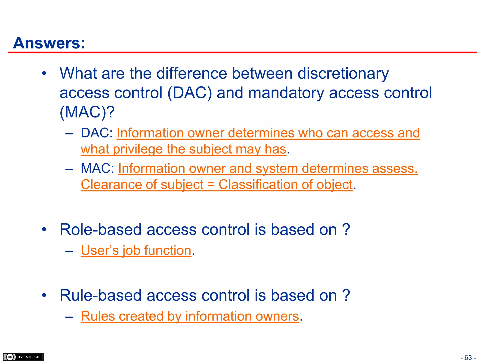 Answers:
   • What are the difference between discretionary
     access control (DAC) and mandatory access control
     (MAC)?
      – DAC: Information owner determines who can access and
        what privilege the subject may has.
      – MAC: Information owner and system determines assess.
        Clearance of subject = Classification of object.


   • Role-based access control is based on ?
      – User’s job function.


   • Rule-based access control is based on ?
      – Rules created by information owners.

                                                               - 63 -
 
