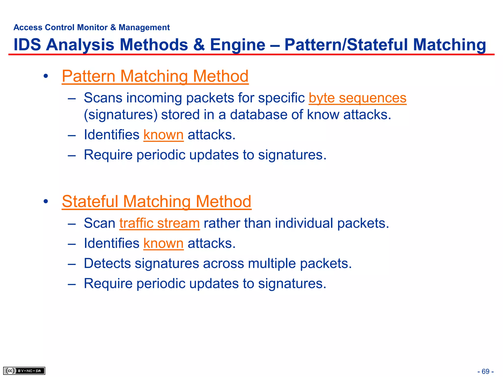 Access Control Monitor & Management

IDS Analysis Methods & Engine – Pattern/Stateful Matching
      • Pattern Matching Method
            – Scans incoming packets for specific byte sequences
              (signatures) stored in a database of know attacks.
            – Identifies known attacks.
            – Require periodic updates to signatures.


      • Stateful Matching Method
            –   Scan traffic stream rather than individual packets.
            –   Identifies known attacks.
            –   Detects signatures across multiple packets.
            –   Require periodic updates to signatures.




                                                                      - 69 -
 