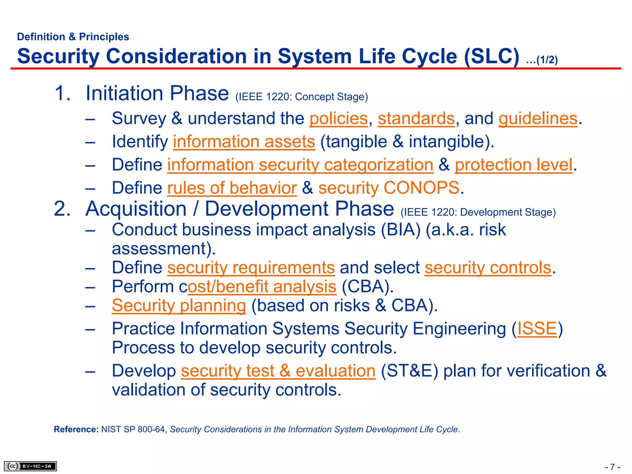 Definition & Principles

Security Consideration in System Life Cycle (SLC) …(1/2)
       1. Initiation Phase (IEEE 1220: Concept Stage)
              –      Survey & understand the policies, standards, and guidelines.
              –      Identify information assets (tangible & intangible).
              –      Define information security categorization & protection level.
              –      Define rules of behavior & security CONOPS.
       2. Acquisition / Development Phase (IEEE 1220: Development Stage)
              – Conduct business impact analysis (BIA) (a.k.a. risk
                assessment).
              – Define security requirements and select security controls.
              – Perform cost/benefit analysis (CBA).
              – Security planning (based on risks & CBA).
              – Practice Information Systems Security Engineering (ISSE)
                Process to develop security controls.
              – Develop security test & evaluation (ST&E) plan for verification &
                validation of security controls.

       Reference: NIST SP 800-64, Security Considerations in the Information System Development Life Cycle.



                                                                                                              -7-
 