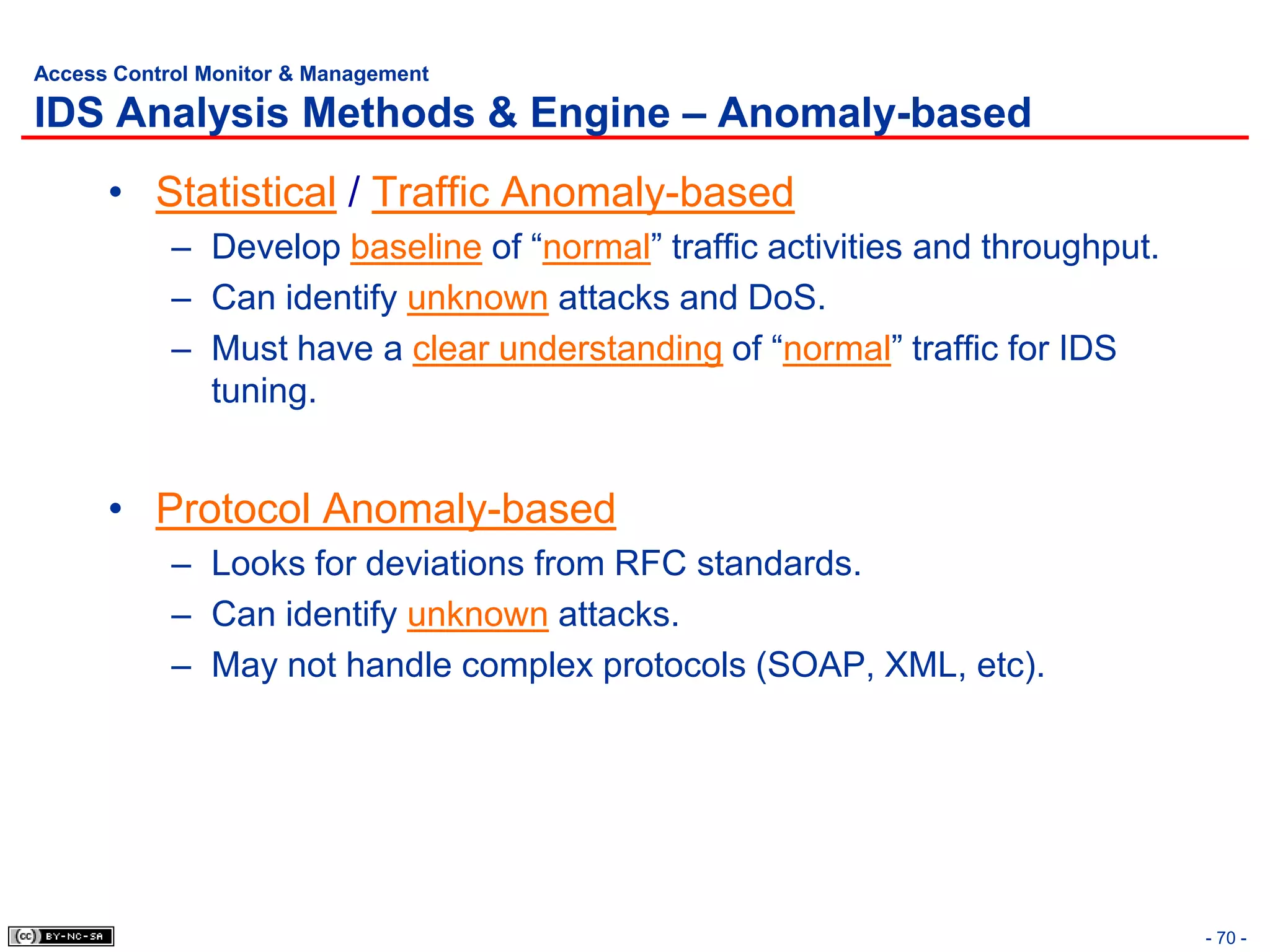 Access Control Monitor & Management

IDS Analysis Methods & Engine – Anomaly-based
      • Statistical / Traffic Anomaly-based
            – Develop baseline of “normal” traffic activities and throughput.
            – Can identify unknown attacks and DoS.
            – Must have a clear understanding of “normal” traffic for IDS
              tuning.


      • Protocol Anomaly-based
            – Looks for deviations from RFC standards.
            – Can identify unknown attacks.
            – May not handle complex protocols (SOAP, XML, etc).




                                                                                - 70 -
 