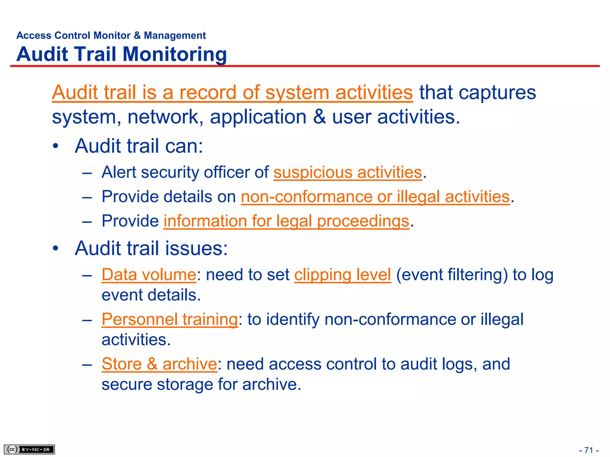 Access Control Monitor & Management

Audit Trail Monitoring
      Audit trail is a record of system activities that captures
      system, network, application & user activities.
      • Audit trail can:
            – Alert security officer of suspicious activities.
            – Provide details on non-conformance or illegal activities.
            – Provide information for legal proceedings.
      • Audit trail issues:
            – Data volume: need to set clipping level (event filtering) to log
              event details.
            – Personnel training: to identify non-conformance or illegal
              activities.
            – Store & archive: need access control to audit logs, and
              secure storage for archive.


                                                                                 - 71 -
 
