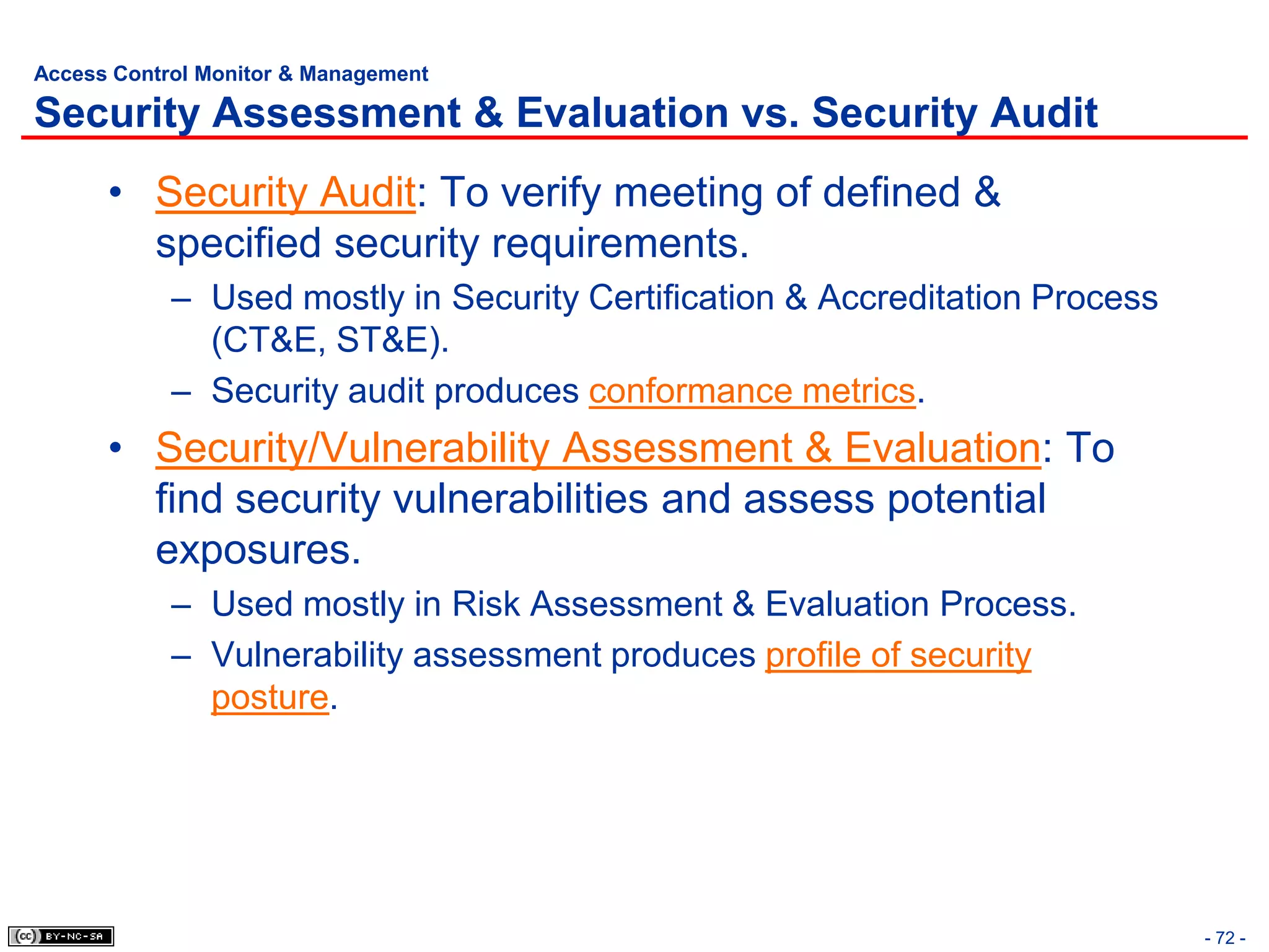 Access Control Monitor & Management

Security Assessment & Evaluation vs. Security Audit
      • Security Audit: To verify meeting of defined &
        specified security requirements.
            – Used mostly in Security Certification & Accreditation Process
              (CT&E, ST&E).
            – Security audit produces conformance metrics.
      • Security/Vulnerability Assessment & Evaluation: To
        find security vulnerabilities and assess potential
        exposures.
            – Used mostly in Risk Assessment & Evaluation Process.
            – Vulnerability assessment produces profile of security
              posture.




                                                                              - 72 -
 