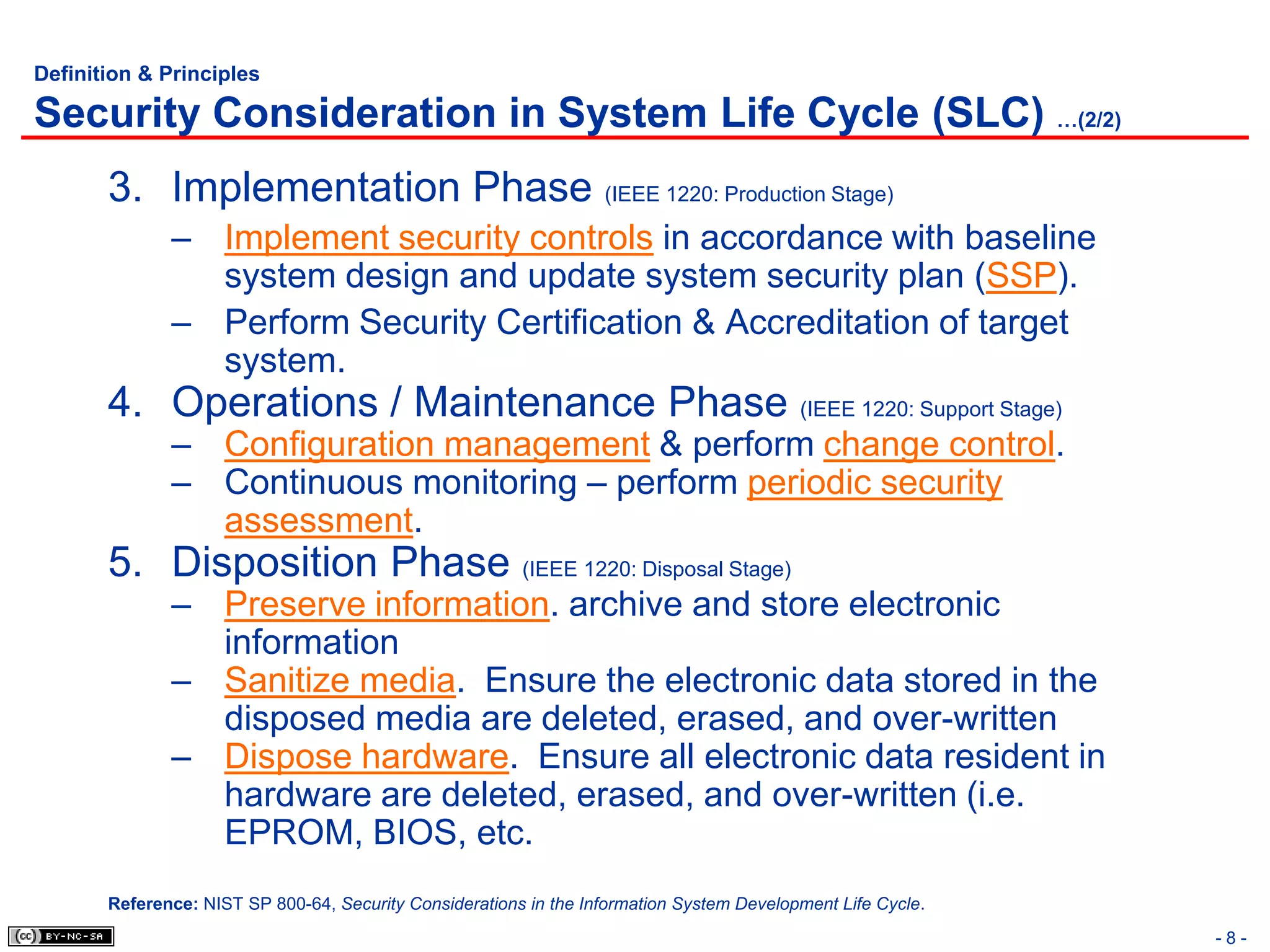 Definition & Principles

Security Consideration in System Life Cycle (SLC) …(2/2)
       3. Implementation Phase (IEEE 1220: Production Stage)
              – Implement security controls in accordance with baseline
                system design and update system security plan (SSP).
              – Perform Security Certification & Accreditation of target
                system.
       4. Operations / Maintenance Phase (IEEE 1220: Support Stage)
              – Configuration management & perform change control.
              – Continuous monitoring – perform periodic security
                assessment.
       5. Disposition Phase (IEEE 1220: Disposal Stage)
              – Preserve information. archive and store electronic
                information
              – Sanitize media. Ensure the electronic data stored in the
                disposed media are deleted, erased, and over-written
              – Dispose hardware. Ensure all electronic data resident in
                hardware are deleted, erased, and over-written (i.e.
                EPROM, BIOS, etc.
       Reference: NIST SP 800-64, Security Considerations in the Information System Development Life Cycle.
                                                                                                              -8-
 