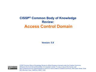 CISSP® Common Body of Knowledge
           Review:
        Access Control Domain


                                     Version: 5.9




CISSP Common Body of Knowledge Review by Alfred Ouyang is licensed under the Creative Commons
Attribution-NonCommercial-ShareAlike 3.0 Unported License. To view a copy of this license, visit
http://creativecommons.org/licenses/by-nc-sa/3.0/ or send a letter to Creative Commons, 444 Castro Street, Suite
900, Mountain View, California, 94041, USA.
 