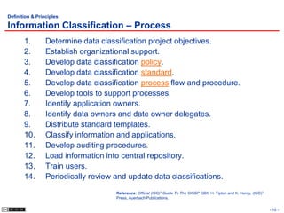 Definition & Principles

Information Classification – Process
       1.        Determine data classification project objectives.
       2.        Establish organizational support.
       3.        Develop data classification policy.
       4.        Develop data classification standard.
       5.        Develop data classification process flow and procedure.
       6.        Develop tools to support processes.
       7.        Identify application owners.
       8.        Identify data owners and date owner delegates.
       9.        Distribute standard templates.
       10.       Classify information and applications.
       11.       Develop auditing procedures.
       12.       Load information into central repository.
       13.       Train users.
       14.       Periodically review and update data classifications.
                                     Reference: Official (ISC)2 Guide To The CISSP CBK, H. Tipton and K. Henry, (ISC)2
                                     Press, Auerbach Publications.


                                                                                                                         - 10 -
 