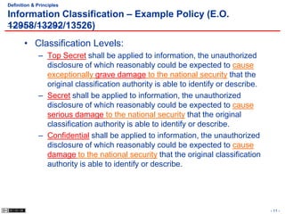 Definition & Principles

Information Classification – Example Policy (E.O.
12958/13292/13526)
       • Classification Levels:
             – Top Secret shall be applied to information, the unauthorized
               disclosure of which reasonably could be expected to cause
               exceptionally grave damage to the national security that the
               original classification authority is able to identify or describe.
             – Secret shall be applied to information, the unauthorized
               disclosure of which reasonably could be expected to cause
               serious damage to the national security that the original
               classification authority is able to identify or describe.
             – Confidential shall be applied to information, the unauthorized
               disclosure of which reasonably could be expected to cause
               damage to the national security that the original classification
               authority is able to identify or describe.




                                                                                    - 11 -
 