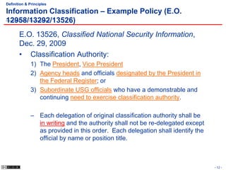 Definition & Principles

Information Classification – Example Policy (E.O.
12958/13292/13526)
       E.O. 13526, Classified National Security Information,
       Dec. 29, 2009
       • Classification Authority:
             1) The President, Vice President
             2) Agency heads and officials designated by the President in
                the Federal Register; or
             3) Subordinate USG officials who have a demonstrable and
                continuing need to exercise classification authority.

             – Each delegation of original classification authority shall be
               in writing and the authority shall not be re-delegated except
               as provided in this order. Each delegation shall identify the
               official by name or position title.



                                                                               - 12 -
 