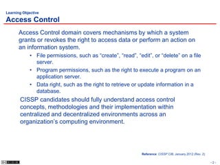 Learning Objective

Access Control
       Access Control domain covers mechanisms by which a system
       grants or revokes the right to access data or perform an action on
       an information system.
             • File permissions, such as “create”, “read”, “edit”, or “delete” on a file
               server.
             • Program permissions, such as the right to execute a program on an
               application server.
             • Data right, such as the right to retrieve or update information in a
               database.
       CISSP candidates should fully understand access control
       concepts, methodologies and their implementation within
       centralized and decentralized environments across an
       organization’s computing environment.




                                                              Reference: CISSP CIB, January 2012 (Rev. 2)

                                                                                                            -2-
 