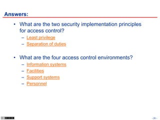 Answers:
   • What are the two security implementation principles
     for access control?
      – Least privilege
      – Separation of duties


   • What are the four access control environments?
      –   Information systems
      –   Facilities
      –   Support systems
      –   Personnel




                                                           - 20 -
 