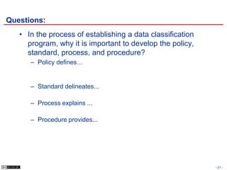 Questions:
   • In the process of establishing a data classification
     program, why it is important to develop the policy,
     standard, process, and procedure?
      – Policy defines…


      – Standard delineates...

      – Process explains ...

      – Procedure provides...




                                                            - 21 -
 