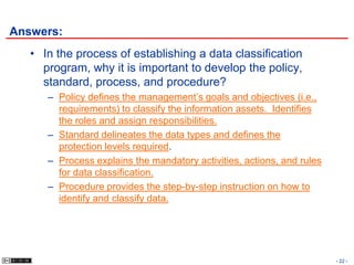 Answers:
   • In the process of establishing a data classification
     program, why it is important to develop the policy,
     standard, process, and procedure?
      – Policy defines the management’s goals and objectives (i.e.,
        requirements) to classify the information assets. Identifies
        the roles and assign responsibilities.
      – Standard delineates the data types and defines the
        protection levels required.
      – Process explains the mandatory activities, actions, and rules
        for data classification.
      – Procedure provides the step-by-step instruction on how to
        identify and classify data.




                                                                        - 22 -
 