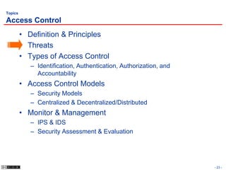 Topics

Access Control
         • Definition & Principles
         • Threats
         • Types of Access Control
            – Identification, Authentication, Authorization, and
              Accountability
         • Access Control Models
            – Security Models
            – Centralized & Decentralized/Distributed
         • Monitor & Management
            – IPS & IDS
            – Security Assessment & Evaluation




                                                                   - 23 -
 
