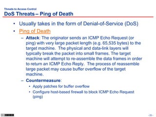 Threats to Access Control

DoS Threats – Ping of Death
       • Usually takes in the form of Denial-of-Service (DoS)
       • Ping of Death
             – Attack: The originator sends an ICMP Echo Request (or
               ping) with very large packet length (e.g. 65,535 bytes) to the
               target machine. The physical and data-link layers will
               typically break the packet into small frames. The target
               machine will attempt to re-assemble the data frames in order
               to return an ICMP Echo Reply. The process of reassemble
               large packet may cause buffer overflow of the target
               machine.
             – Countermeasure:
                   • Apply patches for buffer overflow
                   • Configure host-based firewall to block ICMP Echo Request
                     (ping)



                                                                                - 25 -
 