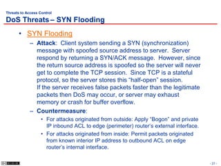 Threats to Access Control

DoS Threats – SYN Flooding
       • SYN Flooding
             – Attack: Client system sending a SYN (synchronization)
               message with spoofed source address to server. Server
               respond by returning a SYN/ACK message. However, since
               the return source address is spoofed so the server will never
               get to complete the TCP session. Since TCP is a stateful
               protocol, so the server stores this “half-open” session.
               If the server receives false packets faster than the legitimate
               packets then DoS may occur, or server may exhaust
               memory or crash for buffer overflow.
             – Countermeasure:
                   • For attacks originated from outside: Apply “Bogon” and private
                     IP inbound ACL to edge (perimeter) router’s external interface.
                   • For attacks originated from inside: Permit packets originated
                     from known interior IP address to outbound ACL on edge
                     router’s internal interface.

                                                                                       - 27 -
 