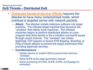 Threats to Access Control

DoS Threats – Distributed DoS
       • Distributed Denial-of-Service (DDoS) requires the
         attacker to have many compromised hosts, which
         overload a targeted server with network packets.
             – Attack: The attacker installs malicious software into target
               machine. The infected target machine then becomes the
               “zombies” that infects more machines. The infected
               machines begins to perform distributed attacks at a pre-
               program time (time bomb) or the a initiation command issued
               through covert channel. The “zombies” can initiate
               legitimate TCP session or launch SYN flooding, Smurfing, or
               Ping of Death attacks to prevent the target machine(s) from
               providing legitimate services.
             – Countermeasure:
                   • Harden servers or install H-IDS to prevent them become
                     “zombies”.
                   • Setup N-IPS at the edge (perimeter) network.
                   • Active monitoring of H-IDS, N-IDS, N-IPS, and Syslogs for
                     anomalies.
                                                                                 - 28 -
 