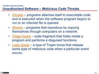 Threats to Access Control

Unauthorized Software – Malicious Code Threats
       • Viruses – programs attaches itself to executable code
         and is executed when the software program begins to
         run or an infected file is opened.
       • Worms – programs that reproduce by copying
         themselves through computers on a network.
       • Trojan horse – code fragment that hides inside a
         program and performs a disguised functions.
       • Logic bomb – a type of Trojan horse that release
         some type of malicious code when a particular event
         occurs.




                                                                 - 29 -
 