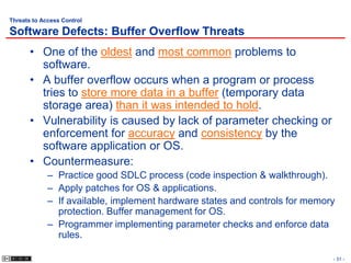 Threats to Access Control

Software Defects: Buffer Overflow Threats
       • One of the oldest and most common problems to
         software.
       • A buffer overflow occurs when a program or process
         tries to store more data in a buffer (temporary data
         storage area) than it was intended to hold.
       • Vulnerability is caused by lack of parameter checking or
         enforcement for accuracy and consistency by the
         software application or OS.
       • Countermeasure:
             – Practice good SDLC process (code inspection & walkthrough).
             – Apply patches for OS & applications.
             – If available, implement hardware states and controls for memory
               protection. Buffer management for OS.
             – Programmer implementing parameter checks and enforce data
               rules.

                                                                             - 31 -
 