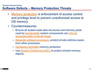 Threats to Access Control

Software Defects – Memory Protection Threats
       • Memory protection is enforcement of access control
         and privilege level to prevent unauthorized access to
         OS memory.
       • Countermeasures:
             – Ensure all system-wide data structures and memory pools
               used by kernel-mode system components can only be
               accessed while in kernel mode.
             – Separate software processes, protect private address space
               from other processes.
             – Hardware-controlled memory protection
             – Use Access Control List (ACL) to protect shared memory
               objects.




                                                                            - 32 -
 