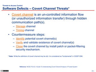 Threats to Access Control

Software Defects – Covert Channel Threats*
       • Covert channel is an un-controlled information flow
         (or unauthorized information transfer) through hidden
         communication path(s).
             – Storage channel
             – Timing channel
       • Countermeasure steps:
             – Identify potential covert channel(s)
             – Verify and validate existence of covert channel(s)
             – Close the covert channel by install patch or packet-filtering
               security mechanism.

       * Note: While the definition of covert channel may be old, it is considered as “fundamental” in CISSP CBK.




                       Reference: NCSC-TG-30, A Guide To Understanding Covert Channel Analysis of Trusted System


                                                                                                                    - 33 -
 