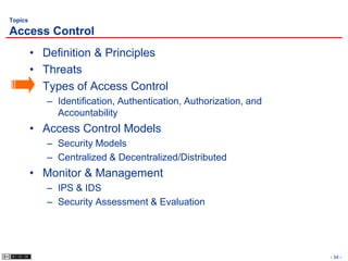 Topics

Access Control
         • Definition & Principles
         • Threats
         • Types of Access Control
            – Identification, Authentication, Authorization, and
              Accountability
         • Access Control Models
            – Security Models
            – Centralized & Decentralized/Distributed
         • Monitor & Management
            – IPS & IDS
            – Security Assessment & Evaluation




                                                                   - 34 -
 