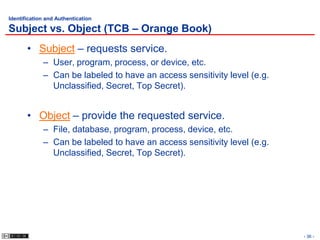 Identification and Authentication

Subject vs. Object (TCB – Orange Book)
       • Subject – requests service.
             – User, program, process, or device, etc.
             – Can be labeled to have an access sensitivity level (e.g.
               Unclassified, Secret, Top Secret).


       • Object – provide the requested service.
             – File, database, program, process, device, etc.
             – Can be labeled to have an access sensitivity level (e.g.
               Unclassified, Secret, Top Secret).




                                                                          - 36 -
 
