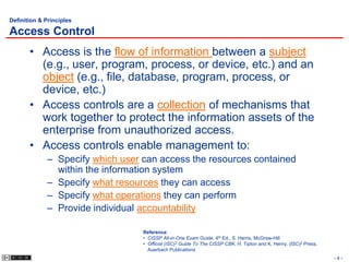 Definition & Principles

Access Control
       • Access is the flow of information between a subject
         (e.g., user, program, process, or device, etc.) and an
         object (e.g., file, database, program, process, or
         device, etc.)
       • Access controls are a collection of mechanisms that
         work together to protect the information assets of the
         enterprise from unauthorized access.
       • Access controls enable management to:
             – Specify which user can access the resources contained
               within the information system
             – Specify what resources they can access
             – Specify what operations they can perform
             – Provide individual accountability

                                  Reference:
                                  • CISSP All-in-One Exam Guide, 4th Ed., S. Harris, McGraw-Hill
                                  • Official (ISC)2 Guide To The CISSP CBK, H. Tipton and K. Henry, (ISC)2 Press,
                                    Auerbach Publications
                                                                                                                    -4-
 