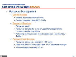 Concept of Authentication Mechanism

Something the Subject KNOWS
      • Password Management
            – Control Access
                  • Restrict access to password files
                  • Encrypt password files (MD5, SHA)
            – Password Structure
                  • Password length
                  • Password complexity: a mix of upper/lowercase letters,
                    numbers, special characters
                  • Not using common words found in dictionary (use Rainbow
                    Table)
            – Password Maintenance
                  • Password aging, e.g., change in <90> days
                  • Password can not be reused within <10> password changes
                  • <One> change to <every 24 hr.>



                                                                              - 40 -
 