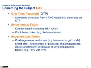 Concept of Authentication Mechanism

Something the Subject HAS
      • One-Time Password (OTP)
            – Something generated from a RNG device that generates an
              OTP
      • Synchronous Token
            – Counter-based token (e.g. RSA token)
            – Clock-based token (e.g. Kerberos token)
      • Asynchronous Token
            – Challenge-response devices (e.g. token cards, grid cards)
            – Smart card. With memory or processor chips that accepts,
              stores, and transmit certificates or keys that generate
              tokens. (e.g. FIPS 201 PIV)




                                                                          - 41 -
 