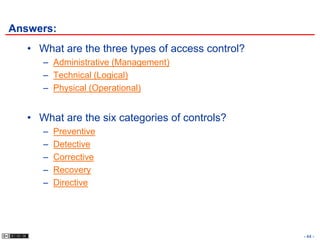 Answers:
   • What are the three types of access control?
      – Administrative (Management)
      – Technical (Logical)
      – Physical (Operational)


   • What are the six categories of controls?
      –   Preventive
      –   Detective
      –   Corrective
      –   Recovery
      –   Directive




                                                   - 44 -
 