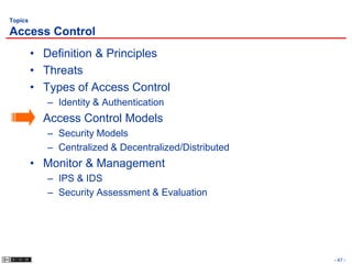 Topics

Access Control
         • Definition & Principles
         • Threats
         • Types of Access Control
            – Identity & Authentication
         • Access Control Models
            – Security Models
            – Centralized & Decentralized/Distributed
         • Monitor & Management
            – IPS & IDS
            – Security Assessment & Evaluation




                                                        - 47 -
 