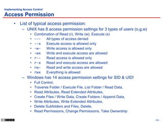 Implementing Access Control

Access Permission
      • List of typical access permission:
            – UNIX has 8 access permission settings for 3 types of users (o,g,w)
                  •   Combination of Read (r), Write (w), Execute (x)
                  •   ---   All types of access denied
                  •   --x   Execute access is allowed only
                  •   -w-   Write access is allowed only
                  •   -wx   Write and execute access are allowed
                  •   r--   Read access is allowed only
                  •   r-x   Read and execute access are allowed
                  •   rw-   Read and write access are allowed
                  •   rwx   Everything is allowed
            – Windows has 14 access permission settings for SID & UID!
                  •   Full Control,
                  •   Traverse Folder / Execute File, List Folder / Read Data,
                  •   Read Attributes, Read Extended Attributes,
                  •   Create Files / Write Data, Create Folders / Append Data,
                  •   Write Attributes, Write Extended Attributes,
                  •   Delete Subfolders and Files, Delete,
                  •   Read Permissions, Change Permissions, Take Ownership

                                                                                   - 50 -
 