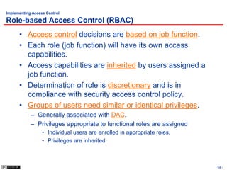 Implementing Access Control

Role-based Access Control (RBAC)
      • Access control decisions are based on job function.
      • Each role (job function) will have its own access
        capabilities.
      • Access capabilities are inherited by users assigned a
        job function.
      • Determination of role is discretionary and is in
        compliance with security access control policy.
      • Groups of users need similar or identical privileges.
            – Generally associated with DAC.
            – Privileges appropriate to functional roles are assigned
                  • Individual users are enrolled in appropriate roles.
                  • Privileges are inherited.



                                                                          - 54 -
 
