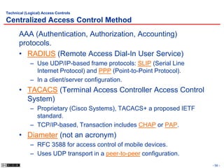 Technical (Logical) Access Controls

Centralized Access Control Method
       AAA (Authentication, Authorization, Accounting)
       protocols.
       • RADIUS (Remote Access Dial-In User Service)
             – Use UDP/IP-based frame protocols: SLIP (Serial Line
               Internet Protocol) and PPP (Point-to-Point Protocol).
             – In a client/server configuration.
       • TACACS (Terminal Access Controller Access Control
         System)
             – Proprietary (Cisco Systems), TACACS+ a proposed IETF
               standard.
             – TCP/IP-based, Transaction includes CHAP or PAP.
       • Diameter (not an acronym)
             – RFC 3588 for access control of mobile devices.
             – Uses UDP transport in a peer-to-peer configuration.
                                                                       - 56 -
 