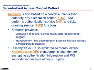 Technical (Logical) Access Controls

Decentralized Access Control Method
       Kerberos is also based on a central authentication
         authority-Key distribution center (KDC). KDC
         performs authentication service (AS), and ticket
         granting service (TGS) functions.
       • Kerberos provides:
             – Encryption of data for confidentiality, non-repudiation for
               integrity.
             – Transparency. The authentication & key distribution process
               is transparent to subjects
       • In many ways, PKI is similar to Kerberos, except
         Kerberos uses DES cryptographic algorithm for
         encrypting authentication information and PKI
         supports various type of crypto. cipher.

                                                                             - 59 -
 