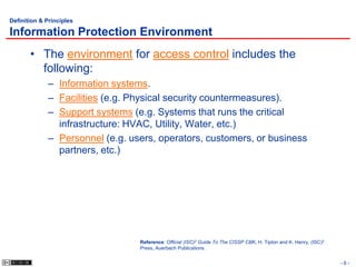 Definition & Principles

Information Protection Environment
       • The environment for access control includes the
         following:
             – Information systems.
             – Facilities (e.g. Physical security countermeasures).
             – Support systems (e.g. Systems that runs the critical
               infrastructure: HVAC, Utility, Water, etc.)
             – Personnel (e.g. users, operators, customers, or business
               partners, etc.)




                                 Reference: Official (ISC)2 Guide To The CISSP CBK, H. Tipton and K. Henry, (ISC)2
                                 Press, Auerbach Publications.


                                                                                                                     -6-
 