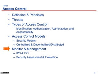 Topics

Access Control
         • Definition & Principles
         • Threats
         • Types of Access Control
            – Identification, Authentication, Authorization, and
              Accountability
         • Access Control Models
            – Security Models
            – Centralized & Decentralized/Distributed
         • Monitor & Management
            – IPS & IDS
            – Security Assessment & Evaluation




                                                                   - 64 -
 