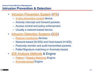 Access Control Monitor & Management

Intrusion Prevention & Detection
      • Intrusion Prevention System (IPS)
            –   In-line preventive control device.
            –   Actively intercept and forward packets.
            –   Access control and policy enforcement.
            –   Usually a network-based device.
      • Intrusion Detection Systems (IDS)
            –   Passive monitoring devices.
            –   Network-based (N-IDS) and Host-based (H-IDS).
            –   Passively monitor and audit transmitted packets.
            –   Patter/Signature matching or Anomaly-based.
      • IDS Analysis Methods & Engine
            – Pattern / Stateful Matching Engine.
            – Anomaly-based Engine.


                                                                   - 65 -
 