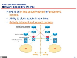 Access Control Monitor & Management

Network-based IPS (N-IPS)
      N-IPS is an in-line security device for preventive
        controls.
      • Ability to block attacks in real time.
      • Actively intercept and forward packets.
                       Redundant Routers using diverse
                       path uplinks to external networks



                                                  N-IPS

                      Exterior Firewalls


                               Multi-Service Switches

              Content Switch for load
                    balacing




                                           DMZ                                DMZ




                                                           Primary   Backup
                                                                                    - 66 -
 