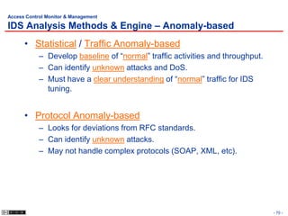 Access Control Monitor & Management

IDS Analysis Methods & Engine – Anomaly-based
      • Statistical / Traffic Anomaly-based
            – Develop baseline of “normal” traffic activities and throughput.
            – Can identify unknown attacks and DoS.
            – Must have a clear understanding of “normal” traffic for IDS
              tuning.


      • Protocol Anomaly-based
            – Looks for deviations from RFC standards.
            – Can identify unknown attacks.
            – May not handle complex protocols (SOAP, XML, etc).




                                                                                - 70 -
 