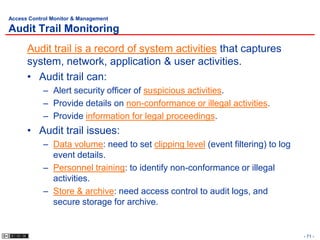 Access Control Monitor & Management

Audit Trail Monitoring
      Audit trail is a record of system activities that captures
      system, network, application & user activities.
      • Audit trail can:
            – Alert security officer of suspicious activities.
            – Provide details on non-conformance or illegal activities.
            – Provide information for legal proceedings.
      • Audit trail issues:
            – Data volume: need to set clipping level (event filtering) to log
              event details.
            – Personnel training: to identify non-conformance or illegal
              activities.
            – Store & archive: need access control to audit logs, and
              secure storage for archive.


                                                                                 - 71 -
 