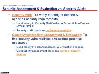 Access Control Monitor & Management

Security Assessment & Evaluation vs. Security Audit
      • Security Audit: To verify meeting of defined &
        specified security requirements.
            – Used mostly in Security Certification & Accreditation Process
              (CT&E, ST&E).
            – Security audit produces conformance metrics.
      • Security/Vulnerability Assessment & Evaluation: To
        find security vulnerabilities and assess potential
        exposures.
            – Used mostly in Risk Assessment & Evaluation Process.
            – Vulnerability assessment produces profile of security
              posture.




                                                                              - 72 -
 