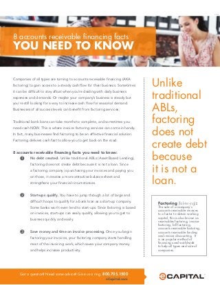 Got a question? Need some advice? Give us a ring. 800.705.1500
eCapital.com
Title 1
TITLE 2
Unlike
traditional
ABLs,
factoring
does not
create debt
because
it is not a
loan.
Companies of all types are turning to accounts receivable financing (AKA
factoring) to gain access to a steady cash flow for their business. Sometimes
it can be difficult to stay afloat when you’re dealing with daily business
expenses and demands. Or maybe your company’s business is steady but
you’re still looking for a way to increase cash flow for seasonal demand.
Businesses of all success levels can benefit from factoring services.
Traditional bank loans can take months to complete, and sometimes you
need cash NOW. This is where invoice factoring services can come in handy.
In fact, many businesses find factoring to be an effective financial solution.
Factoring delivers cash fast to allow you to get back on the road.
8 accounts receivable financing facts you need to know:
1	 No debt created. Unlike traditional ABLs (Asset Based Lending), 	
	 factoring does not create debt because it is not a loan. Since 		
	 a factoring company is purchasing your invoices and paying you
	 on those, it creates a more attractive balance sheet and 		
	 strengthens your financial circumstances.
2	 Start-ups qualify. You have to jump through a lot of large and 	
	 difficult hoops to qualify for a bank loan as a start-up company. 	
	 Some banks won’t even lend to start-ups. Since factoring is based 	
	 on invoices, start-ups can easily qualify, allowing you to get to 	
	 business quickly and easily.
3	 Save money and time on invoice processing. Once you begin 	
	 factoring your invoices, your factoring company starts handling 	
	 most of the invoicing work, which saves your company money 	
	 and helps increase productivity.
Factoring (fak-ter-ing):
The sale of a company’s
accounts receivable invoices
to a factor to obtain working
capital; this is also known as
receivables factoring, invoice
factoring, bill factoring,
accounts receivable factoring,
accounts receivable funding
and invoice discounting. It
is an popular method of
financing used worldwide
to help all types and size of
companies.
8 accounts receivable financing facts
YOU NEED TO KNOW
O1213
 