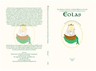 Eolas
The American Society for Irish Medieval Studies
An Cumann Meiriceánach um Léann na Meánaoise Éireannaí
Volume 7
2014
	
U
n
animaiter Illorum Conversa
tio
Eolas:JournaloftheAmericanSocietyforIrishMedievalStudies		Volume7		2014
EOLAS is the annual journal for the American Society of Irish
Medieval Studies (ASIMS). This peer-reviewed, interdisciplinary
journal provides a platform for fostering and publicizing the work
of scholars around the world who believe that medieval Ireland is
essential for understanding the medieval world at large. The mis-
sion of ASIMS is to develop Irish medieval studies as an academic
discipline in North America and foster innovative trans-Atlantic
collaborations. Eolas publishes work by respected and innovative
scholars across the field of medieval studies as well as book re-
views, the Farrell Lectures delivered annually at the International
Medieval Congress, Kalamazoo, brief notices on a wide range of
Irish and Celtic subjects, and formal notices of the activities of
ASIMS, including the Adams and Barry prizes.
Individuals are encouraged to subscribe by joining ASIMS via the
society website: www.asims.org: $50 regular members, $30 lectur-
er/part-time faculty, $20 students. Membership includes access
to Eolas and the Irish Collection on JSTOR.
EOLAS
Department of English and Modern Languages,
Longwood University
201 High St., Farmville, VA 23909 USA
Tel: 434-395-2907
tracylc@longwood.edu
AmericanSocietyIrishMedieval@gmail.com
 