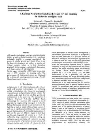 Proceedings of the 1998 IEEE
International Conference on Control Applications
Trieste, Italy 1-4 September 1998 WPO2
A Cellular Neural Network based system for cell counting
in culture of biological cells
Bertucco L., Nunnari G., Randieri C.,
Dipartimento Elettrico, Elettronico e Sistemistico
Universita di Catania, Viale A. Doria, 6, 95125
Tel. +95-339535, Fax +95 330793, e-mail : gnunnari@dees.unict.it
Rizza V.
Instituto di Biochimica Universitk di Catania
Viale A. Doria, 6, 95 125
Sacco A.
ABRES S.r.L. (Associated Biotechnology Research)
Abstract
Cell counting methods are important tools in molecular
biology as well as clinical medicine. It is not always
technically possible to measure quantitatively the
events of cellular growth and fission. When it can
be done, the procedures are neither so simple nor
without excessive tedium as to lend themselves
practically to the necessary replication of observations
with large number of individual cells.
In this paper, we describe a CNN based system that
uses a CNN simulator for counting cells. The
performances of the proposed system are illustrated
by a simple ceil counting experiment using a Petroff-
Hauser based counter system.
1. Introduction
Advancements in cell culture techniques often rely on
rapid and accurate methodologies for evaluating
cellular multiplication rate. Hence, in unanticipated
ways cell count is of great value to know whether the
variables under study do or do not affect growth and
multiplication in the same way. The application of
Cellular Neuronal Networks (CNNs) based
methodology for counting cells suggests a novel
approach for implementing techniques in molecular
biology. Particularly relevant to such application is the
fact that at a given instant of time, large number of
cells can be rapidly counted. Hence, this feature would
permit the comparison of representative populations of
cells at the same or different stages of individual
development. Repeated cell counts as a whole of
sufficiently large populations facilitates setting up
calibration curves correlating ceil number to increases
in some parameter of protoplasmic mass such as cell
nitrogen, nucleic acids content, cell volume etc. As a
0-7803-4104-X/98/$10.00 01998 IEEE 341
result, development of standard curves would provide a
simultaneous quantitative estimation of protoplasmic
mass or some constituent of it and cell number. In
addition it would give the investigator a greater return
in terms of effort and time for evaluating parameters
influencing the multiplication rate of biological cells.
From the consideration reported above, it appears
interesting to study and develop an on-line cell counter
having a fast image processing system for estimating
cell number. Cellular Neural Networks (CNNs),
proposed by L. 0. Chua (1988) [l-2], has been
demonstrated to be a promising tool for the
implementation of very fast image processing systems
since several semiconductor manufactures have planned
to produce CNN based chips in a few years [3].
The first part of this paper considers the cell counting
methods commonly used to quantify bacterial cells in
culture. The second part deals with the automation of
the counting methods by employing appropriate tools
familiar to Cellular Neural Networks (CNN).
2. Preliminaries about CNNs
CNNs are essentially non linear analog electric circuits,
locally interconnected for distributed computation [I].
CNNs consist of several identical computation units
called “cells”, all directly or indirectly connected, and
possess some of the salient characteristics of neural
networks, such as the capability of processing data in
parallel. Analytically, a two-dimension MxN CNN can
be considered as a matrix whose elements are
computation cells. CNNs are analog in nature and
intrinsically operate in the parallel mode, thus allowing
a real time image processing and overcoming the two
drawbacks mentioned above. CNN are also easily
programmable by appropriately choosing the
BACK TO PROGRAM SESSION
 