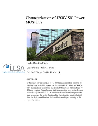 Characterization of 1200V SiC Power
MOSFETs
Eddie Benitez-Jones
University of New Mexico
Dr. Paul Chow, Collin Hitchcock
ABSTRACT
In this study, several samples of TO-247 packaged, modern (soon-to-be
commercially available) 1200V, 20-30A rated 4H-SiC power MOSFETs
were characterized to compare and contrast the devices manufactured by
different vendors. By performing static characteristic tests on the devices,
basic device performance of DC characteristics (current-voltage) can be
used to compare the device functionality. Experimental results obtained
from the device models show the candidate with higher maturity in the
research process.
 