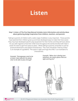 Listen
Step 1: Listen, of The Five Step Manual includes more information and activity ideas
about gathering design inspiration from children, teachers, and parents.
Talking to parents of children with a wide range of abilities is very important. These parents
have watched their children grow up and have developed ways to make their lives easier.
for you with regards to how their child move throughout the world and what will make it
easier for them to get from place to place. While talking to parents remember to ask for
practical dimensions and spatial characteristics. “The room should be 5 feet by 4 feet,”
is an example of a guideline. “The space is tight and hugs the child,” is an example of a
characteristic.
9
Example: “Passageways need to be
at least 3 feet wide for his wheel-
chair to be able to pass through”
Example: “When she is feeling over-
whelmed, she needs spaces that are
tight and hug her”
 